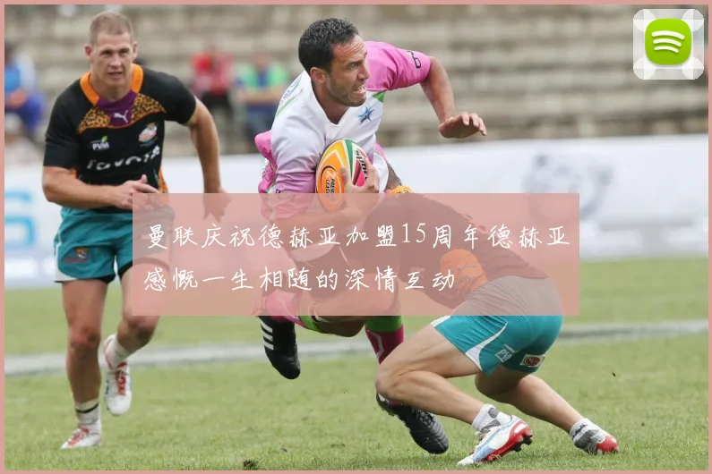 曼联庆祝德赫亚加盟15周年德赫亚感慨一生相随的深情互动