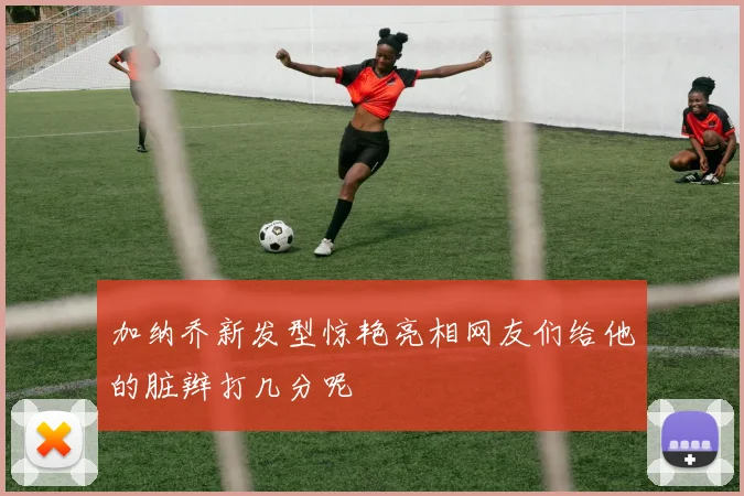 加纳乔新发型惊艳亮相网友们给他的脏辫打几分呢