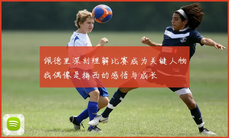 佩德里深刻理解比赛成为关键人物我偶像是梅西的感悟与成长