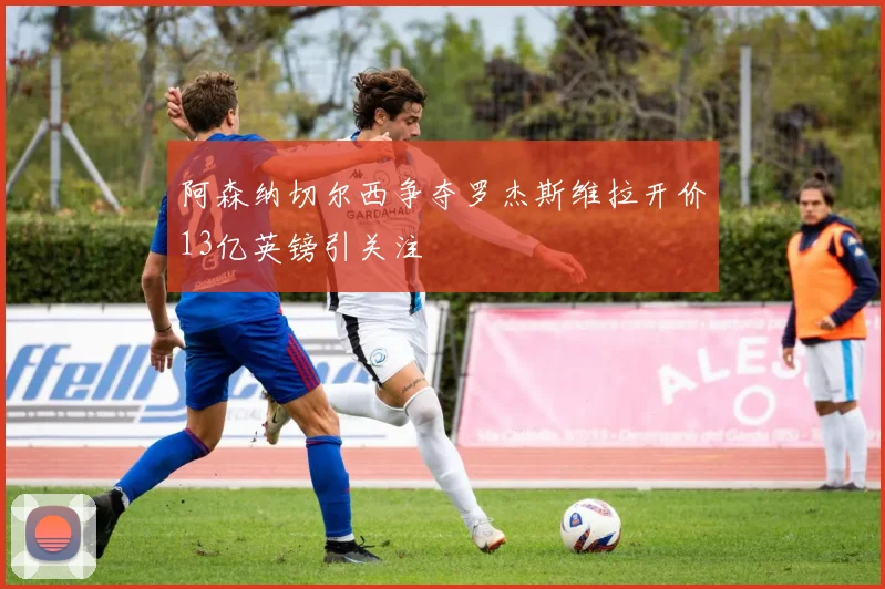阿森纳切尔西争夺罗杰斯维拉开价13亿英镑引关注