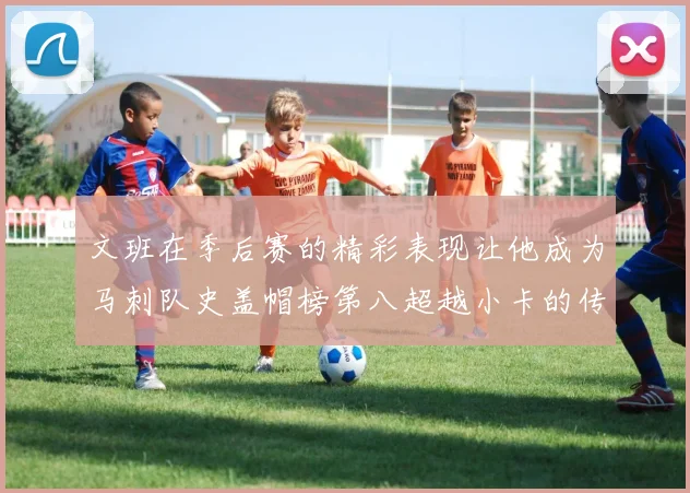 文班在季后赛的精彩表现让他成为马刺队史盖帽榜第八超越小卡的传奇之路