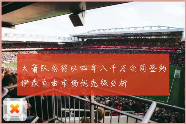 火箭队或将以四年八千万合同签约伊森自由市场优先级分析