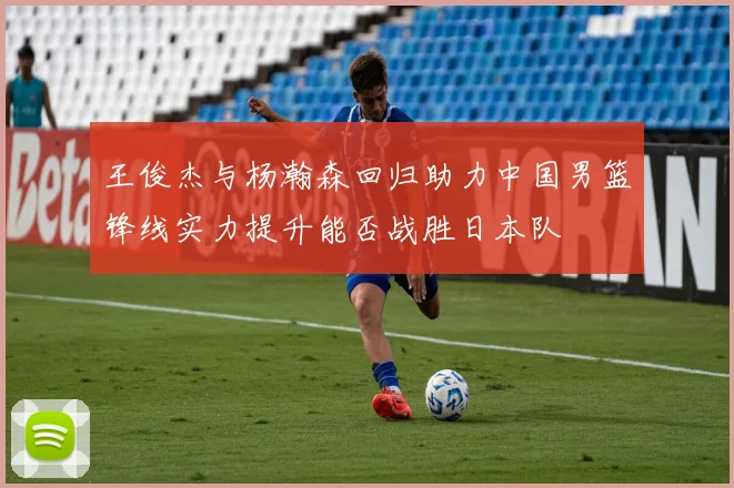 王俊杰与杨瀚森回归助力中国男篮锋线实力提升能否战胜日本队