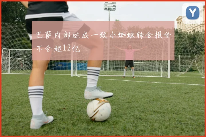 巴萨内部达成一致小蜘蛛转会报价不会超12亿