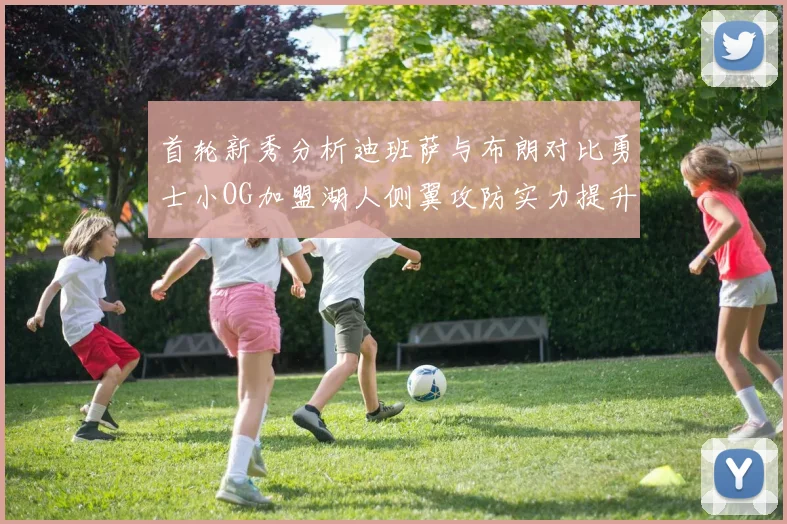 首轮新秀分析迪班萨与布朗对比勇士小OG加盟湖人侧翼攻防实力提升