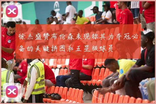 徐杰盛赞布伦森表现称其为夺冠必备的关键拼图和五星级球员