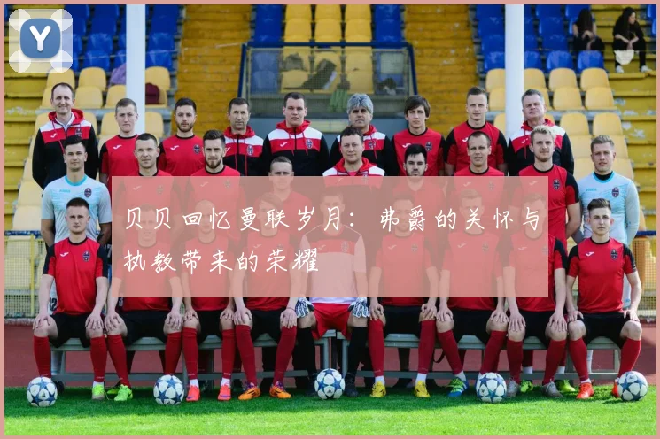 贝贝回忆曼联岁月：弗爵的关怀与执教带来的荣耀