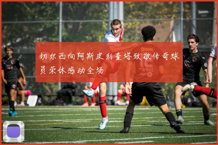 切尔西向阿斯皮利奎塔致敬传奇球员荣休感动全场