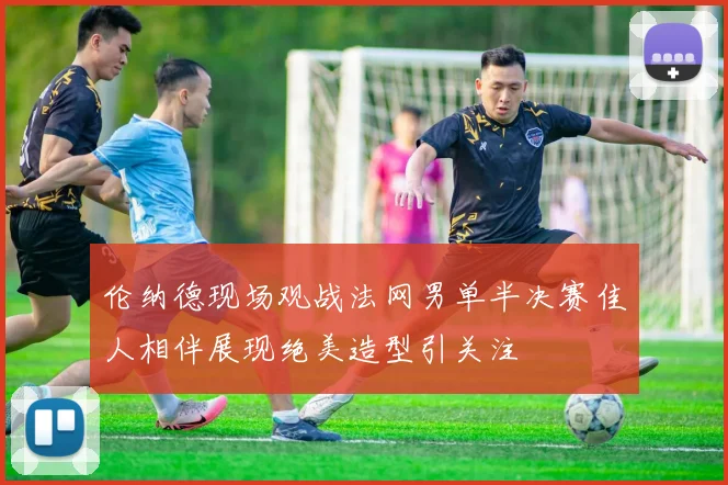 伦纳德现场观战法网男单半决赛佳人相伴展现绝美造型引关注